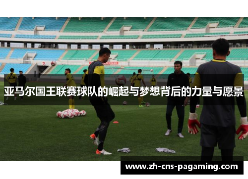 亚马尔国王联赛球队的崛起与梦想背后的力量与愿景 亚马尔国王联赛球队的崛起与梦想背后的力量与愿景