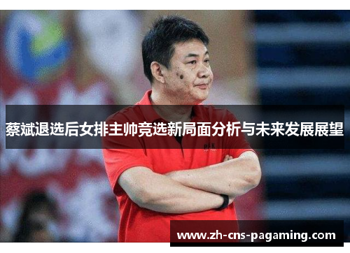 蔡斌退选后女排主帅竞选新局面分析与未来发展展望 蔡斌退选后女排主帅竞选新局面分析与未来发展展望
