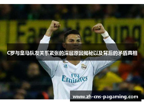 C罗与皇马队友关系紧张的深层原因揭秘以及背后的矛盾真相 C罗与皇马队友关系紧张的深层原因揭秘以及背后的矛盾真相