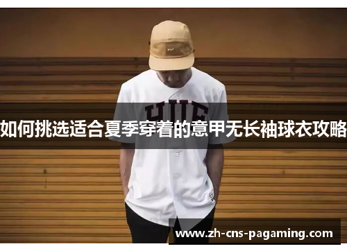 如何挑选适合夏季穿着的意甲无长袖球衣攻略 如何挑选适合夏季穿着的意甲无长袖球衣攻略