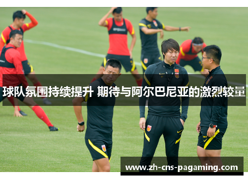 球队氛围持续提升 期待与阿尔巴尼亚的激烈较量