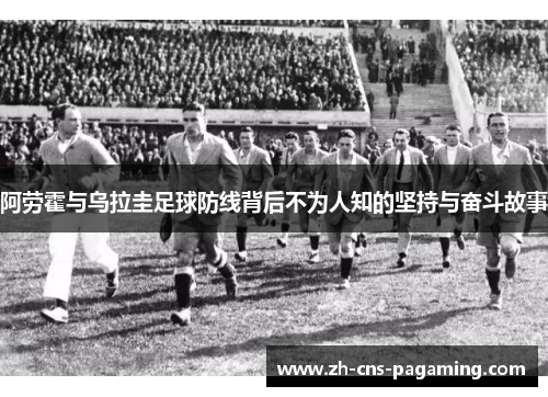 阿劳霍与乌拉圭足球防线背后不为人知的坚持与奋斗故事 阿劳霍与乌拉圭足球防线背后不为人知的坚持与奋斗故事