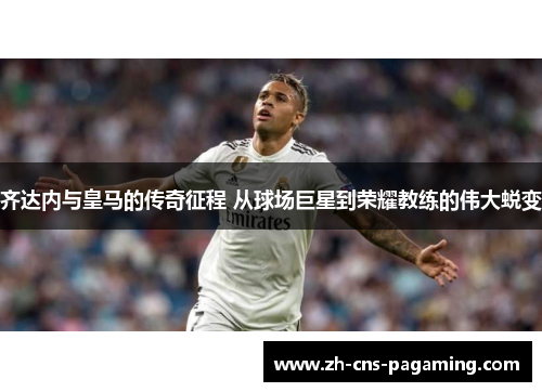 齐达内与皇马的传奇征程 从球场巨星到荣耀教练的伟大蜕变 齐达内与皇马的传奇征程 从球场巨星到荣耀教练的伟大蜕变