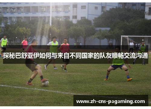 探秘巴舒亚伊如何与来自不同国家的队友顺畅交流沟通 探秘巴舒亚伊如何与来自不同国家的队友顺畅交流沟通