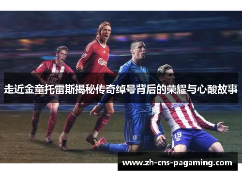 走近金童托雷斯揭秘传奇绰号背后的荣耀与心酸故事