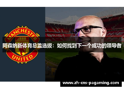 阿森纳新体育总监选拔：如何找到下一个成功的领导者