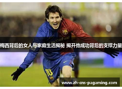 梅西背后的女人与家庭生活揭秘 揭开他成功背后的支撑力量