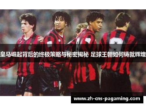 皇马崛起背后的终极策略与秘密揭秘 足球王朝如何铸就辉煌 皇马崛起背后的终极策略与秘密揭秘 足球王朝如何铸就辉煌