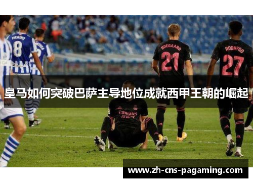 皇马如何突破巴萨主导地位成就西甲王朝的崛起 皇马如何突破巴萨主导地位成就西甲王朝的崛起